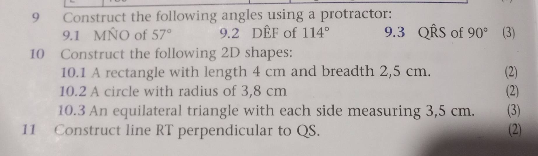 Construct the following angles using a protractor: 
9.1 MÑO of 57° 9.2 DÊF of 114° 9.3 QRS of 90° (3) 
10 Construct the following 2D shapes: 
10.1 A rectangle with length 4 cm and breadth 2,5 cm. (2) 
10.2 A circle with radius of 3,8 cm (2) 
10.3 An equilateral triangle with each side measuring 3,5 cm. (3) 
11 Construct line RT perpendicular to QS. (2)