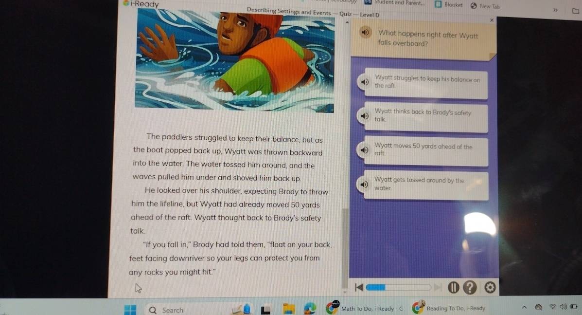 Student and Parent.. Blooket New Tab
# i-Ready z — Level D
”
×
0 What happens right after Wyatt
falls overboard?
Wyatt struggles to keep his balance on
the raft.
Wyatt thinks back to Brody's safety
talk.
The paddlers struggled to keep their balance, but as Wyatt moves 50 yards ahead of the
the boat popped back up, Wyatt was thrown backward raft.
into the water. The water tossed him around, and the
waves pulled him under and shoved him back up. Wyatt gets tossed around by the
He looked over his shoulder, expecting Brody to throw water.
him the lifeline, but Wyatt had already moved 50 yards
ahead of the raft. Wyatt thought back to Brody’s safety
talk.
“If you fall in,” Brody had told them, “float on your back,
feet facing downriver so your legs can protect you from
any rocks you might hit."
Search Math To Do, i-Ready - G Reading To Do, i-Ready
D