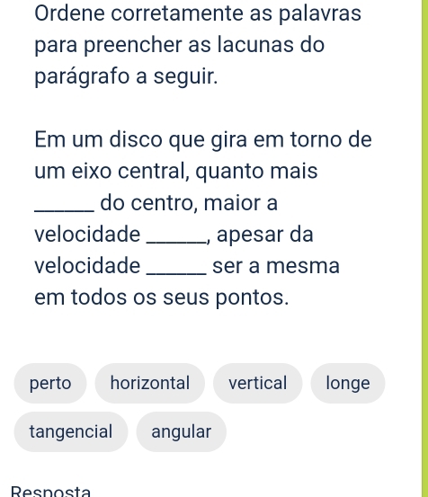 Ordene corretamente as palavras
para preencher as lacunas do
parágrafo a seguir.
Em um disco que gira em torno de
um eixo central, quanto mais
_do centro, maior a
velocidade _, apesar da
velocidade _ser a mesma
em todos os seus pontos.
perto horizontal vertical longe
tangencial angular
Resnosta