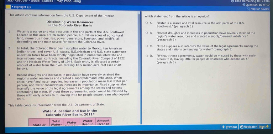 GED Ready® - Social Studies - May Phoo Paing § Time Remaining 00:23:04 Question 16 of 17
* Highlight (2) A Elag for Review
This article contains information from the U.S. Department of the Interior. Which statement from the article is an opinion?
Distributing Water Resources A. "Water is a scarce and vital resource in the arid parts of the U.S.
in the Colorado River Basin Southwest." (paragraph 1)
1 Water is a scarce and vital resource in the arid parts of the U.S. Southwest. B. “Recent droughts and increases in population have severely strained the
Located in this area are 26 million people, 4.5 million acres of agricultural
land, numerous industries, power generators, livestock, and wildlife, all region's water resources and created a supply/demand imbalance."
depending on one main source for water: the Colorado River. (paragraph 3)
2 In total, the Colorado River Basin supplies water to Mexico, ten American C. “Fixed supplies also intensify the value of the legal agreements among the
Indian tribes, and seven U.S. states. U.S./Mexican and U.S. state water-use states and nations contending for water." (paragraph 3)
allocation totals have been strictly negotiated in numerous interstate and D. “Without these agreements, water would be misused by those with early
international legal contracts, including the Colorado River Compact of 1922
and the Mexican Water Treaty of 1944. Each entity is allocated a certain access to it, leaving little for people downstream who depend on it."
amount of water from the river, totaling 16.5 million acre-feet (see chart (paragraph 3)
below).
3 Recent droughts and increases in population have severely strained the
region's water resources and created a supply/demand imbalance. When
cities have fixed water supplies, increases in population mean less water per
person, and water conservation increases in importance. Fixed supplies also
intensify the value of the legal agreements among the states and nations
contending for water. Without these agreements, water would be misused by
those with early access to it, leaving little for people downstream who depend
on it.
This table contains information from the U.S. Department of State.
Water Allocation and Use in the
Colorado River Basin, 2011*
Total Over or
State or Water- Water Used in Water Amount
←Previous * Nayigator Ngxt>