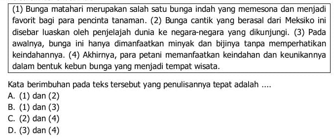 (1) Bunga matahari merupakan salah satu bunga indah yang memesona dan menjadi
favorit bagi para pencinta tanaman. (2) Bunga cantik yang berasal dari Meksiko ini
disebar luaskan oleh penjelajah dunia ke negara-negara yang dikunjungi. (3) Pada
awalnya, bunga ini hanya dimanfaatkan minyak dan bijinya tanpa memperhatikan
keindahannya. (4) Akhirnya, para petani memanfaatkan keindahan dan keunikannya
dalam bentuk kebun bunga yang menjadi tempat wisata.
Kata berimbuhan pada teks tersebut yang penulisannya tepat adalah ....
A. (1) dan (2)
B. (1) dan (3)
C. (2) dan (4)
D. (3) dan (4)