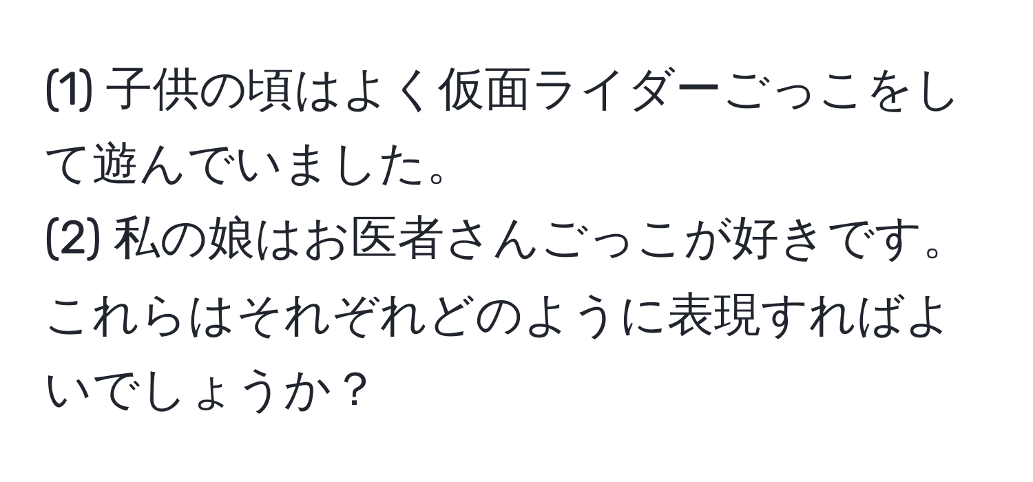 (1) 子供の頃はよく仮面ライダーごっこをして遊んでいました。  
(2) 私の娘はお医者さんごっこが好きです。これらはそれぞれどのように表現すればよいでしょうか？