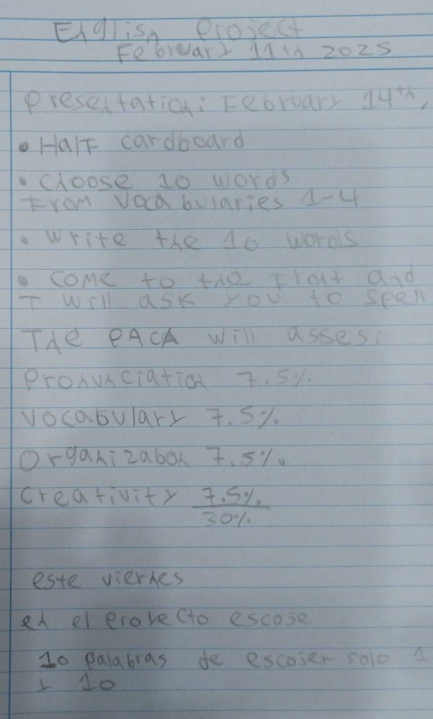 Eglish erosec 
Febrear) 11+A 2025 
presen tation: February 14^(th), 
HalF cardboard 
cloose 10 words 
From Vocabularies 1-4 
write the 10 woros 
come to the trat and 
will ask you to seel 
THe PACA will asses: 
ProAunciatio 7. 5y. 
vocabulary 7. 5%. 
Organizabox 7. 51. 
creativity  (7.5% )/30%  
este viermes 
el erove (to escose 
1o palabras de escoser soloA 
1 1o