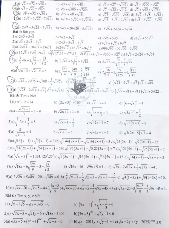 8a) sqrt(2)+sqrt(72)+sqrt(98); b) sqrt(3)+sqrt(12)+sqrt(48): c) sqrt(3)+sqrt(27)-sqrt(147); d) sqrt(3)-sqrt(300)+sqrt(27);
sqrt(5)+sqrt(20)+sqrt(80): b) sqrt(5)+sqrt(500)+sqrt(720); c) sqrt(7)-sqrt(28)+sqrt(112); d) sqrt(7)+sqrt(63)+sqrt(175)
u sqrt(8)+sqrt(32)+sqrt(50); b) sqrt(72)+sqrt(8)+sqrt(18): c) sqrt(75)-sqrt(300)+sqrt(48); d) 3sqrt(2)+5sqrt(8)-6sqrt(18)
①a 12sqrt(3)-5sqrt(27)-7sqrt(12); b) 3sqrt(18)-3sqrt(50)-6sqrt(200) c) sqrt(45)-5sqrt(5)-7sqrt(80); d) 3sqrt(5)+6sqrt(20)-3sqrt(80)
2a 2sqrt(7)-5sqrt(28)-7sqrt(63) b) 5sqrt(5)+20sqrt(20)-5sqrt(125) " c) 15sqrt(6)+2sqrt(24)-7sqrt(54).
Bài 4: Rút gọn.
1)a) 2sqrt(3)+5sqrt(3) b) 7sqrt(2)-3sqrt(2) c) 12sqrt(5)+5sqrt(5) d) 22sqrt(7)+55sqrt(7)
2)a) sqrt(3)+2sqrt(3)+3sqrt(3) b) 2sqrt(5)+3sqrt(5)+4sqrt(5) c) 7sqrt(7)+8sqrt(7)+9sqrt(7)
3)a) 12sqrt(11)+10sqrt(11)+13sqrt(11) b) 24sqrt(17)+18sqrt(17)+9sqrt(17) c) 999sqrt(99)+99sqrt(99)+9sqrt(99)
(a) 12sqrt(5)+5sqrt(5)-9sqrt(5) h xsqrt(12^2.13)-sqrt(7^2.13)-sqrt(11^2.13) c) sqrt(3)-sqrt(300)+sqrt(27) d 15sqrt(6)+2sqrt(24)-7sqrt(54)
⑤u)  3/2 sqrt(6)+2sqrt(frac 2)3-4sqrt(frac 3)2. b) 2sqrt(48)+6sqrt(frac 1)3-4sqrt(12). c) 2sqrt(27)-6sqrt(frac 4)3+ 3/5 sqrt(75).
6)a) sqrt(x-3)+sqrt(2-x)=5. b) 2sqrt(frac 27)4+sqrt(frac 48)9- 2/5 sqrt(frac 75)16 c) 2sqrt(frac 16)5-5sqrt(frac 9)125-6sqrt(frac 121)45.
7A) sqrt(48)-2sqrt(75)+sqrt(108)- 1/7 sqrt(147) b) sqrt(24)26sqrt(frac 1)6- 3sqrt(2)/sqrt(3)  c) (sqrt(28)-2sqrt(3)+sqrt(7))sqrt(7)+sqrt(84)
8)) (sqrt(28)-2sqrt(14)+sqrt(7))sqrt(7)+7sqrt(8) bì (sqrt(12)-2sqrt(18)+5sqrt(3))sqrt(3)+5sqrt(6). c) (sqrt(99)-sqrt(18)-sqrt(11))sqrt(11)+3sqrt(22).
Bài 5: Tìm x biết KIEU PHU
1)a) x^2-2=14 b) (2x+3)^2=100 c) sqrt(x)-3=5 d) (6-sqrt(x))^2=4
2)a) - (sqrt(2x+1))/3 +2=0 b) sqrt(2x+1)+3=0 c sqrt(2x+frac 1)3=3 d) sqrt(3x+1)= 7/2 
3)a) sqrt(-3x+frac 1)2=5 b) sqrt(2x-1)= 3/2  c) sqrt(-2x+1)=7 d) sqrt(-2(x+3))=5
4)a)  2/sqrt(x-3) =4 b) sqrt(x+3)=5 c) sqrt(-5x+1)=7 d) sqrt(3(2x-5)+7)=4
5)a) sqrt(16(x-1))+sqrt(9(x-1))=21b)sqrt(1,44(2x+1))-sqrt(0,16(2x+1))=3c)sqrt(25(3x-1))-sqrt(9(3x-1))=32
6)a) sqrt(81(2x-3))+sqrt(64(2x-3))=5b)sqrt(1,96(3x+1))-sqrt(0,25(3x+1))=7 c sqrt(121(5x-1))-sqrt(25(5x-1))=7
7)a) (sqrt(x)+3)^10=1024.125^2.25^2b)sqrt(9(5x-1))-sqrt(16(5x-1))+sqrt(36(5x-1))=15 ) sqrt(16(x-1))-sqrt(9x-9)=5
8)a) sqrt(18x)-6sqrt(frac 2x)9=3-sqrt(frac x)2. b) sqrt(16x+16)-sqrt(9x+9)=1 c) sqrt(3x)-2sqrt(12x)+ 1/3 sqrt(27x)=-4.
9)a) 3sqrt(2x)+5sqrt(8x)-20-sqrt(18x)=0.b) 2/3 sqrt(x-3)+ 1/6 sqrt(x-3)-sqrt(x-3)= (-2)/3 .c)sqrt(4(1-3x))+sqrt(9(1-3x))=10.
10)a) sqrt(4x-20)+sqrt(x-5)=4+3sqrt(frac x-5)9b)sqrt(4x-20)+sqrt(x-5)- 1/3 sqrt(9x-45)=4c)sqrt(4x-20)+3sqrt(frac x-5)9- 1/3 sqrt(9x-45)=4.
Bài 6 : Tìm x, y, z biết:
1a) sqrt(x-3sqrt 5)+sqrt(y+3sqrt 5)=0 b) (9x^2-1)^2+sqrt(x-frac 1)3=0
2)a) sqrt(7x-3)+sqrt(21y-6)+sqrt(18z+5)≤ 0 b) (3x-5)^100+sqrt(2y-1)≤ 0
3)a) sqrt(3x-5)+(y^2-1)^2024+sqrt(x-z)=0 b) sqrt(x-2011y)+sqrt(y-1)=0c)sqrt(x-2y)+(y-2025)^2024≤ 0