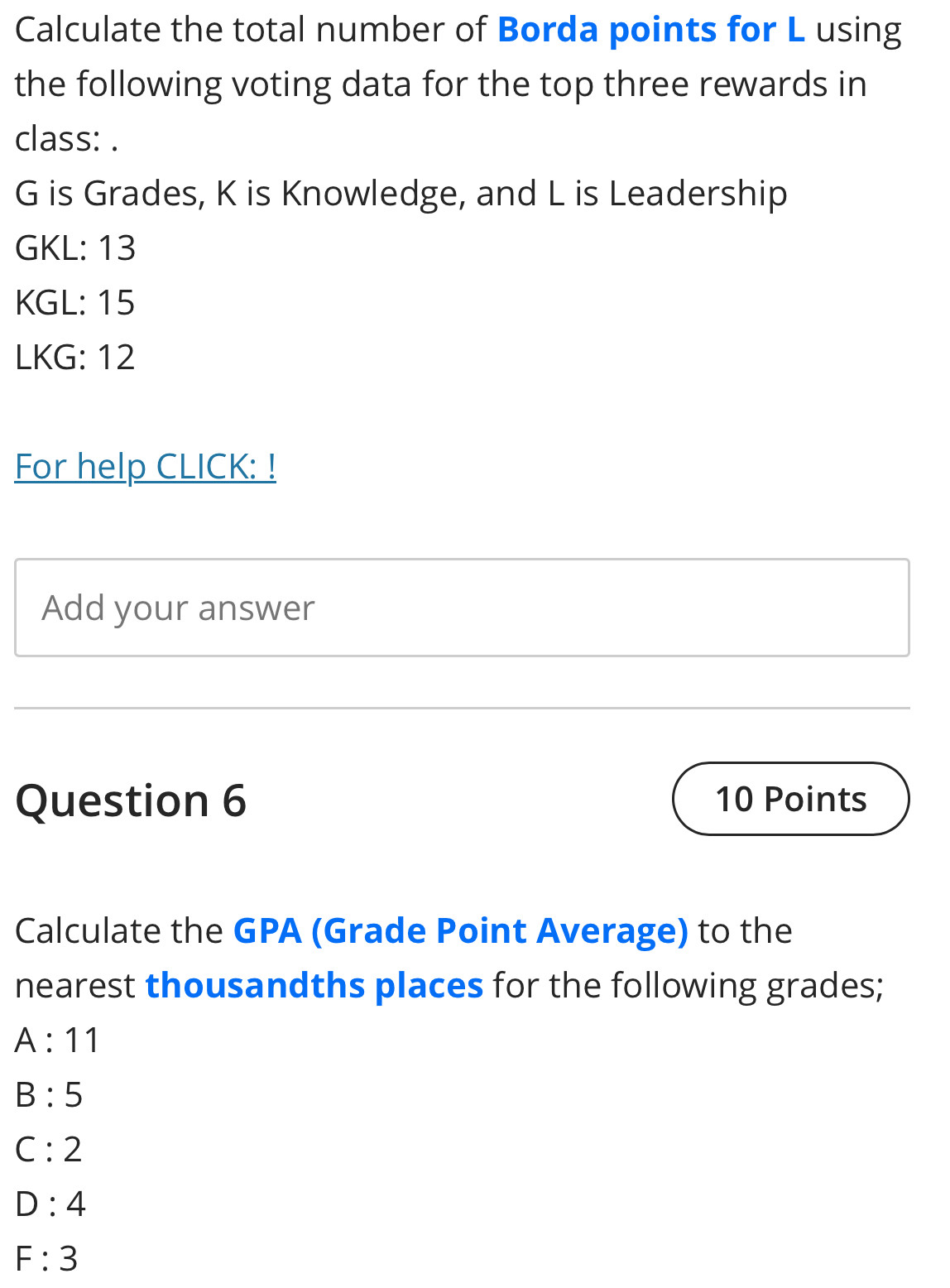 Calculate the total number of Borda points for L using 
the following voting data for the top three rewards in 
class: .
G is Grades, K is Knowledge, and L is Leadership 
GKL: 13
KGL: 15
LKG: 12 
For help CLICK: ! 
Add your answer 
Question 6 10 Points 
Calculate the GPA (Grade Point Average) to the 
nearest thousandths places for the following grades;
A:11
B:5
C:2
D:4
F:3