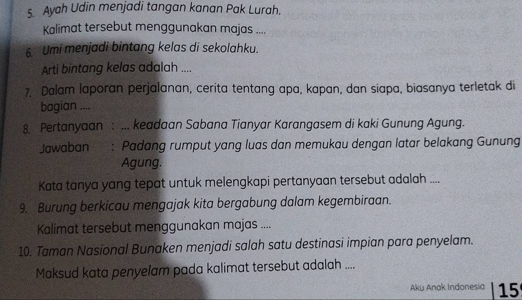 Ayah Udin menjadi tangan kanan Pak Lurah. 
Kalimat tersebut menggunakan majas .... 
6. Umi menjadi bintang kelas di sekolahku. 
Arti bintang kelas adalah .... 
7. Dalam laporan perjalanan, cerita tentang apa, kapan, dan siapa, biasanya terletak di 
bagian .... 
8. Pertanyaan : ... keadaan Sabana Tianyar Karangasem di kaki Gunung Agung. 
Jawaban : Padang rumput yang luas dan memukau dengan latar belakang Gunung 
Agung. 
Kata tanya yang tepat untuk melengkapi pertanyaan tersebut adalah .... 
9. Burung berkicau mengajak kita bergabung dalam kegembiraan. 
Kalimat tersebut menggunakan majas .... 
10. Taman Nasional Bunaken menjadi salah satu destinasi impian para penyelam. 
Maksud kata penyelam pada kalimat tersebut adalah .... 
Aku Anak Indonesia 15