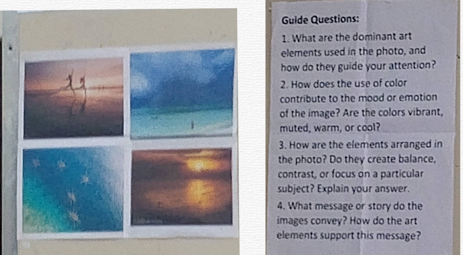 Guide Questions: 
1. What are the dominant art 
elements used in the photo, and 
how do they guide your attention? 
2. How does the use of color 
contribute to the mood or emotion 
of the image? Are the colors vibrant, 
muted, warm, or cool? 
3. How are the elements arranged in 
the photo? Do they create balance, 
contrast, or focus on a particular 
subject? Explain your answer. 
4. What message or story do the 
images convey? How do the art 
elements support this message?