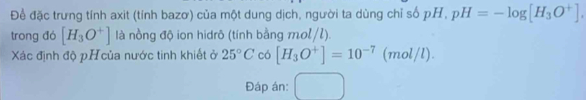 Để đặc trưng tính axit (tính bazơ) của một dung dịch, người ta dùng chỉ số pH, pH=-log [H_3O^+]. 
trong đó [H_3O^+] là nồng độ ion hidrô (tính bằng mol/l). 
Xác định độ pHcủa nước tinh khiết ở 25°C có [H_3O^+]=10^(-7)(mol/l). 
Đáp án: