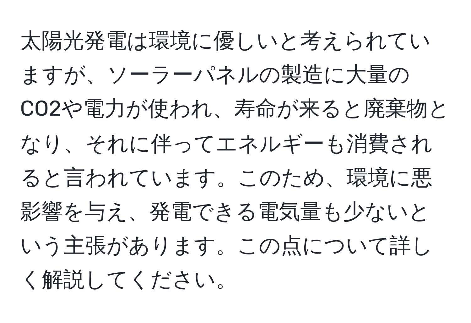 太陽光発電は環境に優しいと考えられていますが、ソーラーパネルの製造に大量のCO2や電力が使われ、寿命が来ると廃棄物となり、それに伴ってエネルギーも消費されると言われています。このため、環境に悪影響を与え、発電できる電気量も少ないという主張があります。この点について詳しく解説してください。