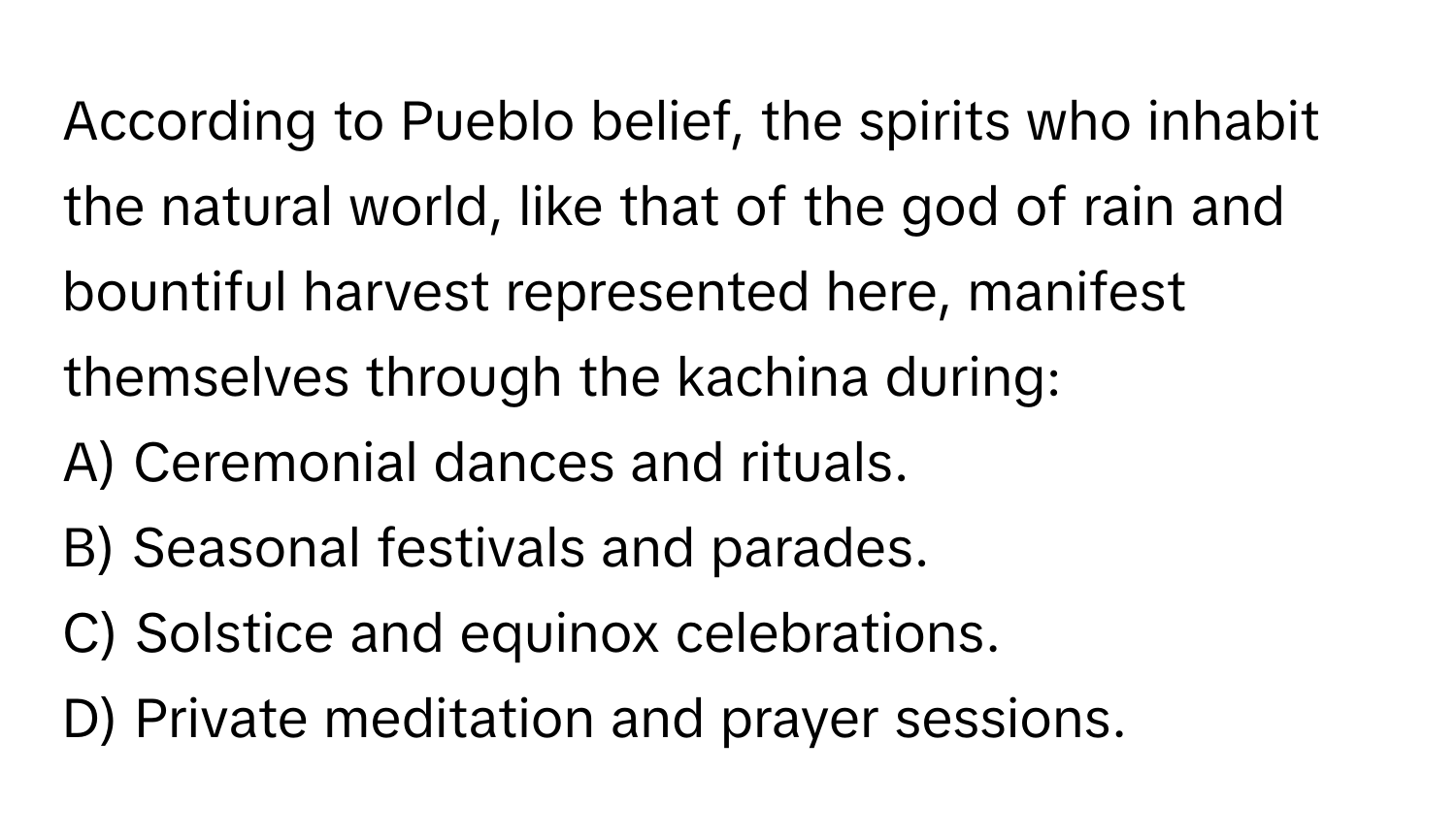 According to Pueblo belief, the spirits who inhabit the natural world, like that of the god of rain and bountiful harvest represented here, manifest themselves through the kachina during:

A) Ceremonial dances and rituals.
B) Seasonal festivals and parades.
C) Solstice and equinox celebrations.
D) Private meditation and prayer sessions.