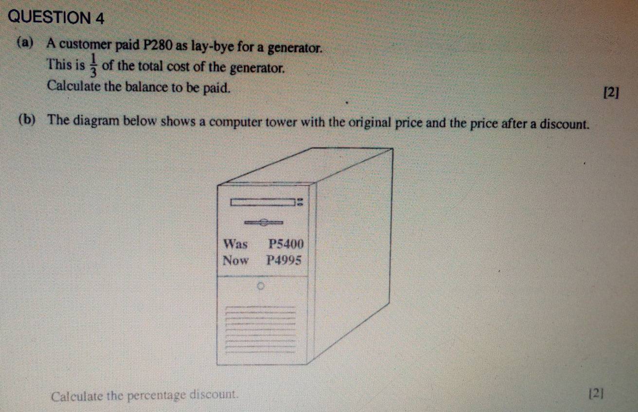 A customer paid P280 as lay-bye for a generator. 
This is  1/3  of the total cost of the generator. 
Calculate the balance to be paid. 
[2] 
(b) The diagram below shows a computer tower with the original price and the price after a discount. 
Calculate the percentage discount. [2]