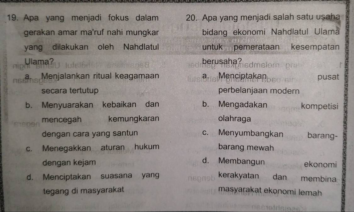 Apa yang menjadi fokus dalam 20. Apa yang menjadi salah satu usaha
gerakan amar ma'ruf nahi mungkar bidang ekonomi Nahdlatul Ulama
yang dilakukan oleh Nahdlatul untuk pemerataan kesempatan
Ulama? berusaha?
a.Menjalankan ritual keagamaan a. Menciptakan pusat
secara tertutup perbelanjaan modern
b. Menyuarakan kebaikan dan b. Mengadakan kompetisi
mencegah kemungkaran olahraga
dengan cara yang santun c. Menyumbangkan barang-
c. Menegakkan aturan hukum barang mewah
d. Membangun
dengan kejam ekonomi
d. Menciptakan suasana yang kerakyatan dan membina
tegang di masyarakat masyarakat ekonomi lemah