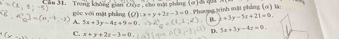 Trong không gian Oxyz , cho mặt phẳng (α)đi qua 2x(_  
góc với mặt phẳng (Q) x+y+2z-3=0. Phương trình mặt phẳng (α) là:
A. 5x+3y-4z+9=0.
B. x+3y-5z+21=0.
D. 5x+3y-4z=0.
C. x+y+2z-3=0.