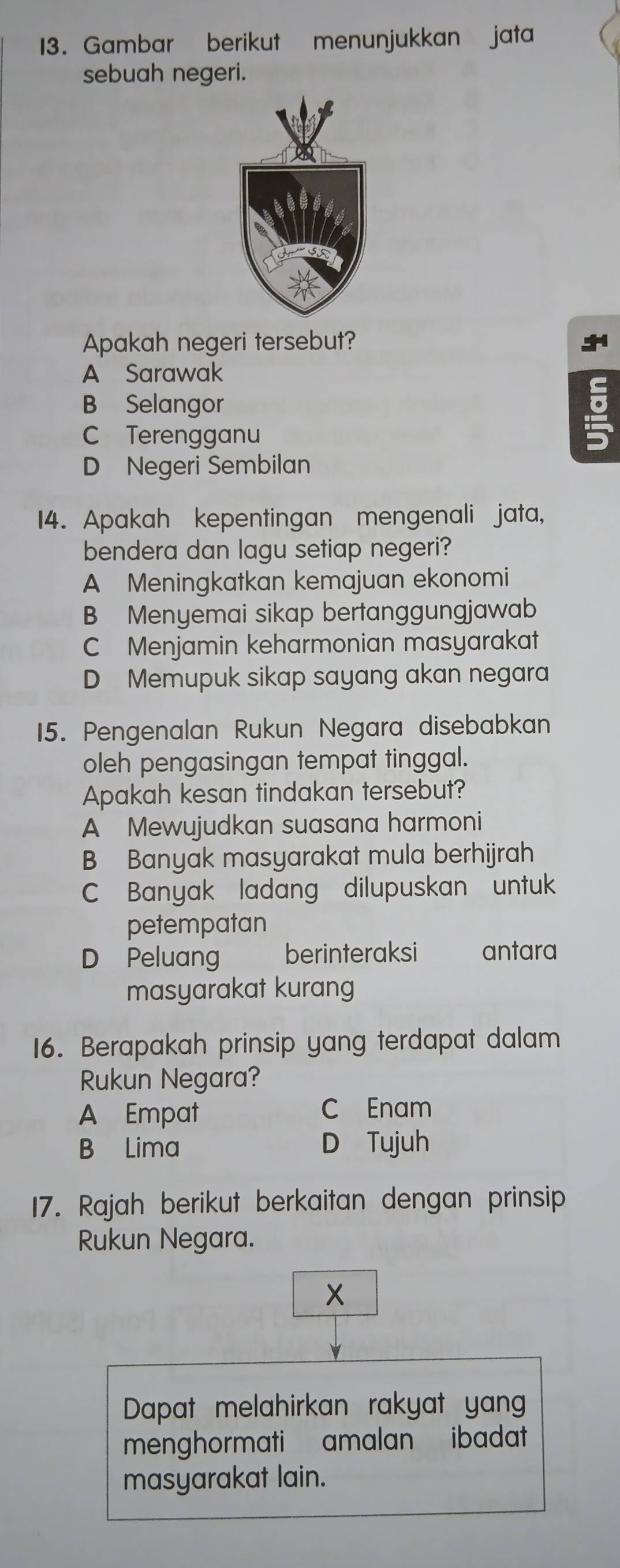 Gambar berikut menunjukkan jata
sebuah negeri.
Apakah negeri tersebut?
A Sarawak
B Selangor
C Terengganu
D Negeri Sembilan
14. Apakah kepentingan mengenali jata,
bendera dan lagu setiap negeri?
A Meningkatkan kemajuan ekonomi
B Menyemai sikap bertanggungjawab
C Menjamin keharmonian masyarakat
D Memupuk sikap sayang akan negara
15. Pengenalan Rukun Negara disebabkan
oleh pengasingan tempat tinggal.
Apakah kesan tindakan tersebut?
A Mewujudkan suasana harmoni
B Banyak masyarakat mula berhijrah
C Banyak ladang dilupuskan untuk
petempatan
D Peluang berinteraksi antara
masyarakat kurang
16. Berapakah prinsip yang terdapat dalam
Rukun Negara?
A Empat C Enam
B Lima D Tujuh
17. Rajah berikut berkaitan dengan prinsip
Rukun Negara.
X
Dapat melahirkan rakyat yan
menghormati amalan ibadat
masyarakat lain.