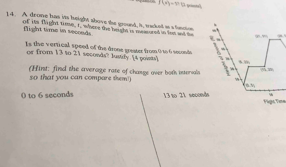 equation f(x)=5 ? [2 points]
14. A drone has its height above the ground, h, tracked as a function 60
h
of its flight time, t, where the height is measured in feet and the
flight time in seconds.
(21. 51) 128.5
s0
46
Is the vertical speed of the drone greater from 0 to 6 seconds s 30
or from 13 to 21 seconds? Justify. [4 points]
(6,22)
(Hint: find the average rate of change over both intervals
20 (13,23)
so that you can compare them!)
10
(0,5)
0 to 6 seconds 13 to 21 seconds 10
Flight Time