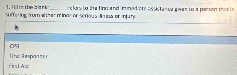 Fill in the blank: _refers to the first and immediate assistance given to a person that is
suffering from either minor or serious illness or injury.
CPR
First Responder
First Aid