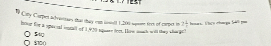 1.7 TEST
1) City Carpet advertises that they can install 1,200 square feet of carpet in 2 1/2 hours. They charge $40 per
hour for a special install of 1,920 square feet. How much will they charge?
$40
$100