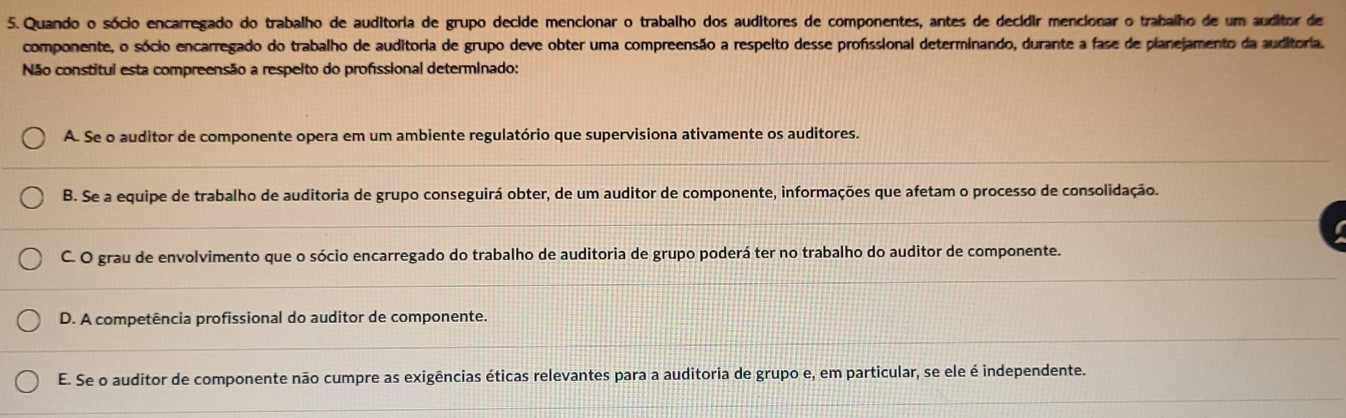 Quando o sócio encarregado do trabalho de auditoria de grupo decide mencionar o trabalho dos auditores de componentes, antes de decidir mencionar o trabalho de um auditor de
componente, o sócio encarregado do trabalho de auditoria de grupo deve obter uma compreensão a respeito desse profissional determinando, durante a fase de planejamento da auditoria.
Não constitui esta compreensão a respeito do profissional determinado:
A. Se o auditor de componente opera em um ambiente regulatório que supervisiona ativamente os auditores.
B. Se a equipe de trabalho de auditoria de grupo conseguirá obter, de um auditor de componente, informações que afetam o processo de consolidação.
C. O grau de envolvimento que o sócio encarregado do trabalho de auditoria de grupo poderá ter no trabalho do auditor de componente.
D. A competência profissional do auditor de componente.
E. Se o auditor de componente não cumpre as exigências éticas relevantes para a auditoria de grupo e, em particular, se ele é independente.