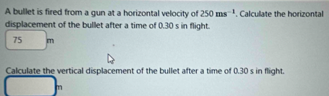 A bullet is fired from a gun at a horizontal velocity of 250ms^(-1). Calculate the horizontal 
displacement of the bullet after a time of 0.30 s in flight.
75 m
Calculate the vertical displacement of the bullet after a time of 0.30 s in flight.
m