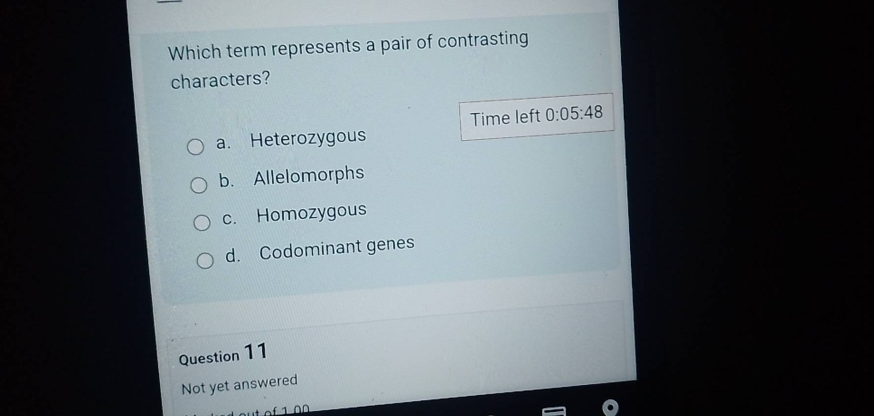 Which term represents a pair of contrasting
characters?
Time left 0:05:48
a. Heterozygous
b. Allelomorphs
c. Homozygous
d. Codominant genes
Question 11
Not yet answered
f 1 0 0