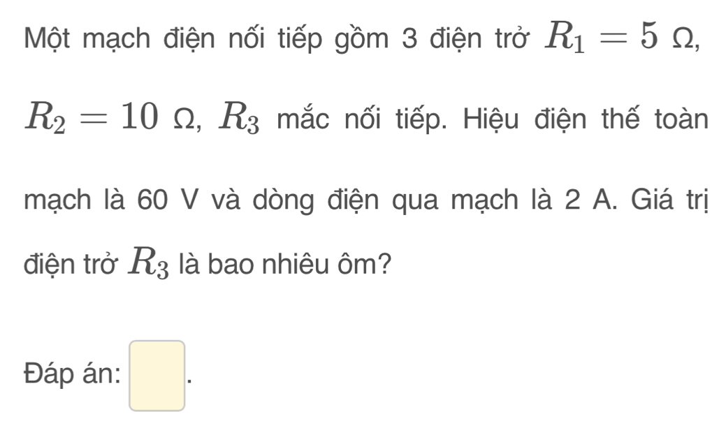 Một mạch điện nối tiếp gồm 3 điện trở R_1=5Omega ,
R_2=10Omega , R_3 mắc nối tiếp. Hiệu điện thế toàn 
mạch là 60 V và dòng điện qua mạch là 2 A. Giá trị 
điện trở R_3 là bao nhiêu ôm? 
Đáp án: □ .