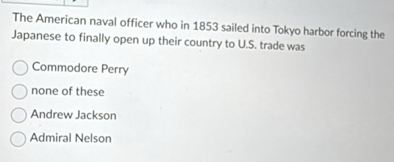 The American naval officer who in 1853 sailed into Tokyo harbor forcing the
Japanese to finally open up their country to U.S. trade was
Commodore Perry
none of these
Andrew Jackson
Admiral Nelson