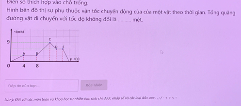 Điển số thích hợp vào chỗ trống. 
Hình bên đồ thị sự phụ thuộc vận tốc chuyển động của của một vật theo thời gian. Tổng quăng 
đường vật di chuyển với tốc độ không đối là _mét. 
Đáp án của bạn... Xác nhận 
Lưu ý : Đi với các môn toán và khoa học tự nhiên học sinh chỉ được nhập số và các loại dầu sau: . , ; / - + > < =