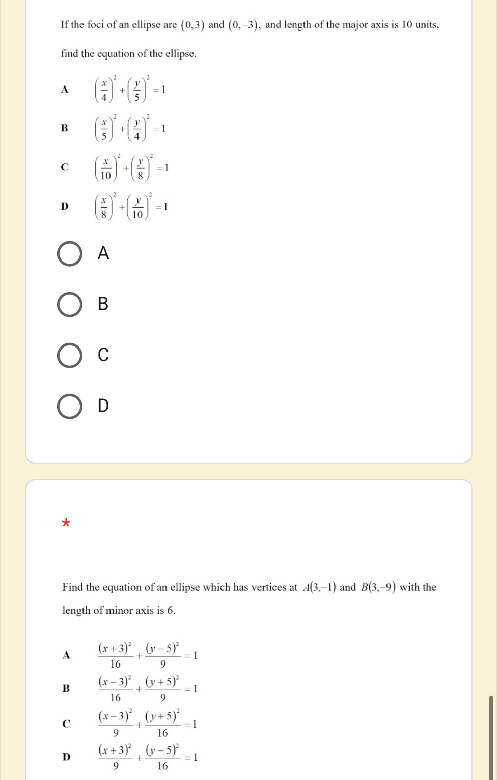 If the foci of an ellipse are (0,3) and (0,-3) , and length of the major axis is 10 units,
find the equation of the ellipse.
A ( x/4 )^2+( y/5 )^2=1
B ( x/5 )^2+( y/4 )^2=1
C ( x/10 )^2+( y/8 )^2=1
D ( x/8 )^2+( y/10 )^2=1
A
B
C
D
*
Find the equation of an ellipse which has vertices at A(3,-1) and B(3,-9) with the
length of minor axis is 6.
A frac (x+3)^216+frac (y-5)^29=1
B frac (x-3)^216+frac (y+5)^29=1
C frac (x-3)^29+frac (y+5)^216=1
D frac (x+3)^29+frac (y-5)^216=1