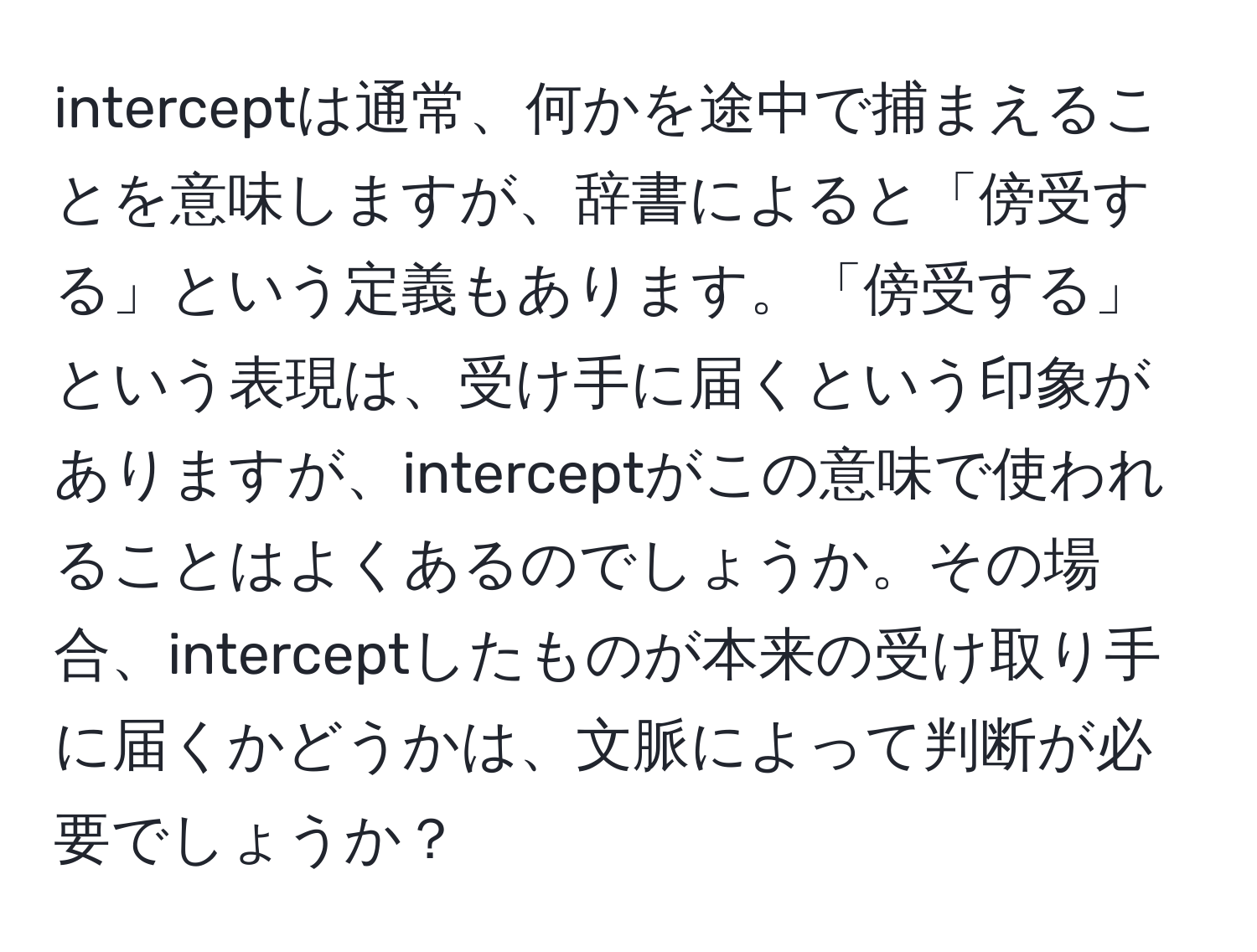 interceptは通常、何かを途中で捕まえることを意味しますが、辞書によると「傍受する」という定義もあります。「傍受する」という表現は、受け手に届くという印象がありますが、interceptがこの意味で使われることはよくあるのでしょうか。その場合、interceptしたものが本来の受け取り手に届くかどうかは、文脈によって判断が必要でしょうか？