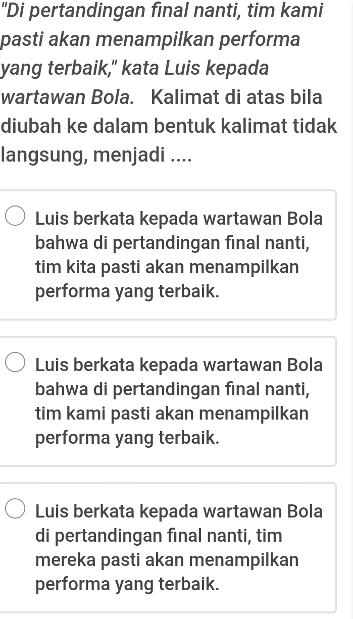 "Di pertandingan final nanti, tim kami
pasti akan menampilkan performa
yang terbaik," kata Luis kepada
wartawan Bola. Kalimat di atas bila
diubah ke dalam bentuk kalimat tidak
langsung, menjadi ....
Luis berkata kepada wartawan Bola
bahwa di pertandingan final nanti,
tim kita pasti akan menampilkan
performa yang terbaik.
Luis berkata kepada wartawan Bola
bahwa di pertandingan final nanti,
tim kami pasti akan menampilkan
performa yang terbaik.
Luis berkata kepada wartawan Bola
di pertandingan final nanti, tim
mereka pasti akan menampilkan
performa yang terbaik.