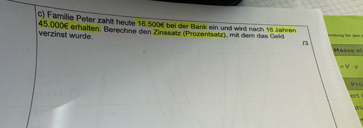 Familie Peter zählt heute 16.500€ bei der Bank ein und wird nach 16 Jahren
45.000€ erhalten. Berechne den Zinssatz (Prozentsatz), mit dem das Geld 
verzinst wurde. 
nmlung für den 
13 
Masse ei
=V· rho
Pro 
ert 
hl