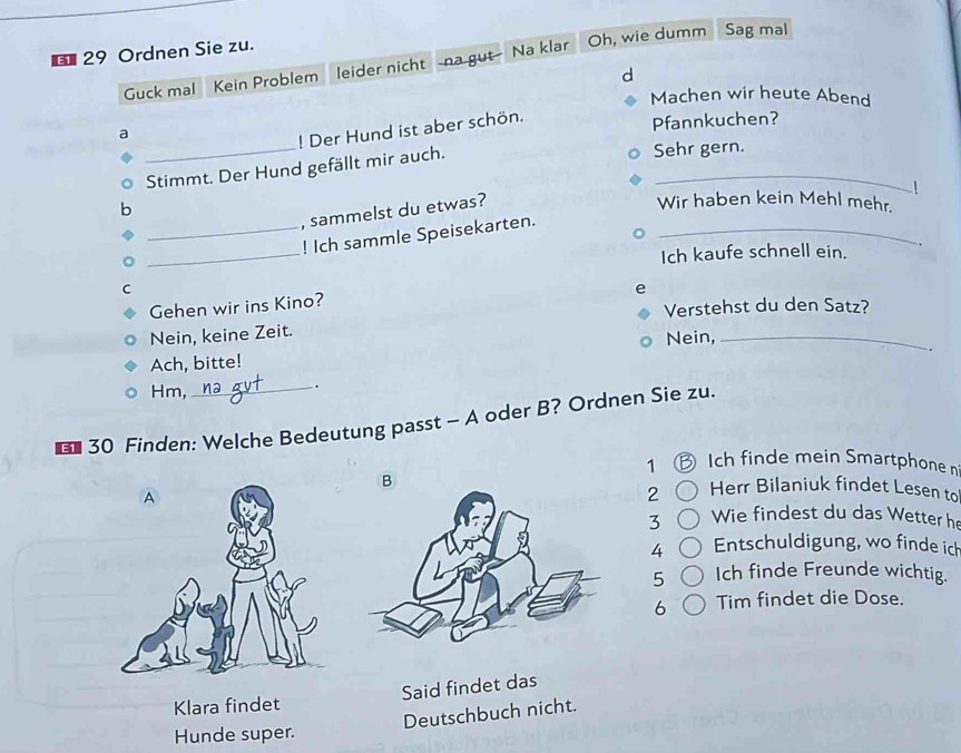 € 29 Ordnen Sie zu.
Guck mal Kein Problem leider nicht na gut Na klar Oh, wie dumm Sag mal
d
Machen wir heute Abend
_
a
! Der Hund ist aber schön.
Pfannkuchen?
Stimmt. Der Hund gefällt mir auch._
Sehr gern.
b
, sammelst du etwas?
Wir haben kein Mehl mehr.
_
_! Ich sammle Speisekarten._
Ich kaufe schnell ein. .
C
e
Gehen wir ins Kino?
Verstehst du den Satz?
Nein, keine Zeit. Nein,_
.
Ach, bitte!
Hm,
_.
* 30 Finden: Welche Bedeutung passt - A oder B? Ordnen Sie zu.
1 Ich finde mein Smartphone n
2 Herr Bilaniuk findet Lesen to
Wie findest du das Wetter he
3
4 Entschuldigung, wo finde ich
5 Ich finde Freunde wichtig.
b Tim findet die Dose.
Said findet das
Klara findet
Deutschbuch nicht.
Hunde super.