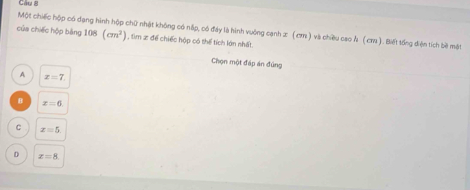 Một chiếc hộp có dạng hình hộp chữ nhật không có nắp, có đáy là hình vuông cạnh ळ (cπ) và chiều cao Λ (⊂π). Biết tổng diện tích bề mặt
của chiếc hộp bằng 108(cm^2) , tìm x để chiếc hộp có thể tích lớn nhất.
Chọn một đáp án đúng
A x=7.
B x=6.
C x=5.
D x=8.