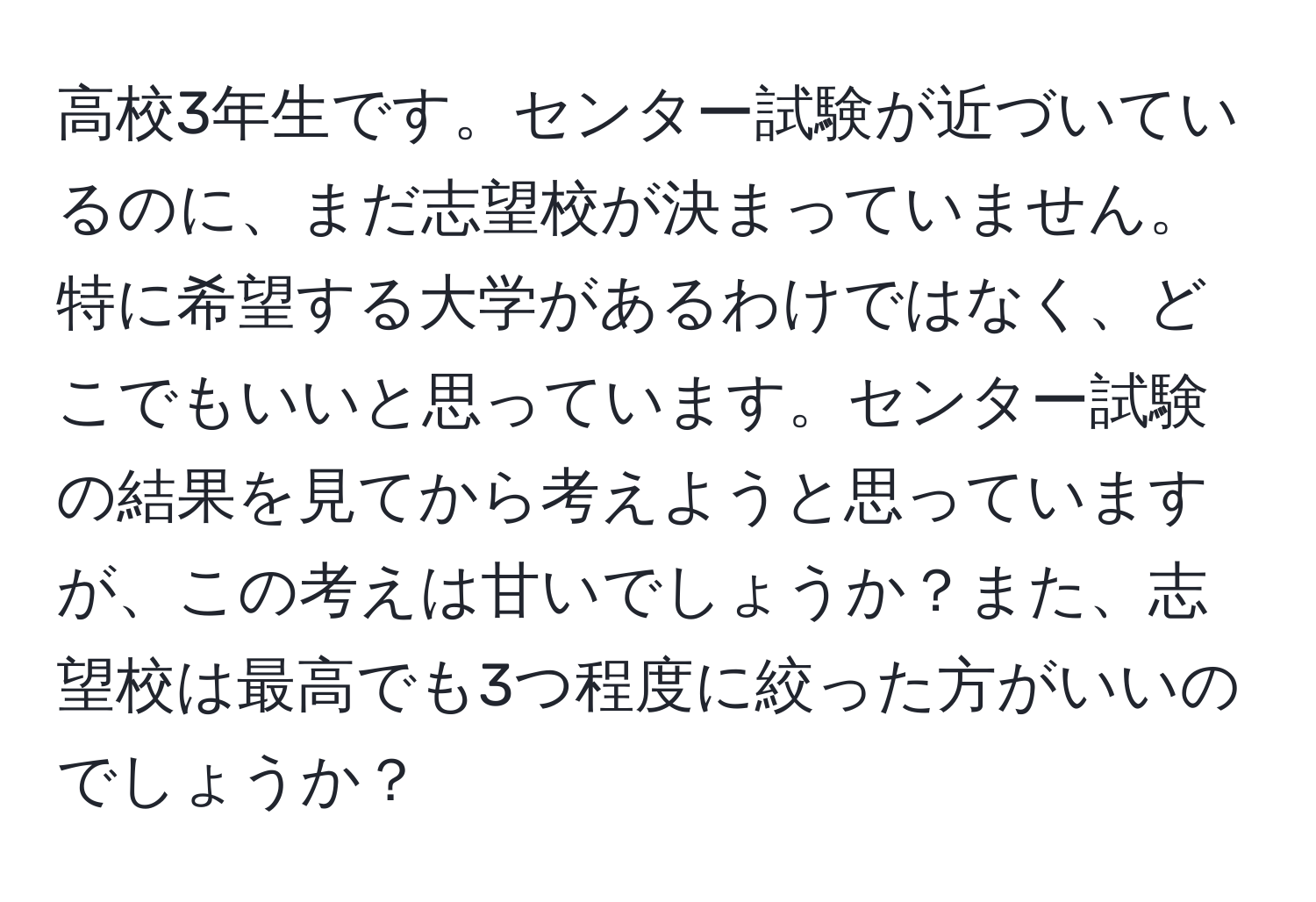 高校3年生です。センター試験が近づいているのに、まだ志望校が決まっていません。特に希望する大学があるわけではなく、どこでもいいと思っています。センター試験の結果を見てから考えようと思っていますが、この考えは甘いでしょうか？また、志望校は最高でも3つ程度に絞った方がいいのでしょうか？