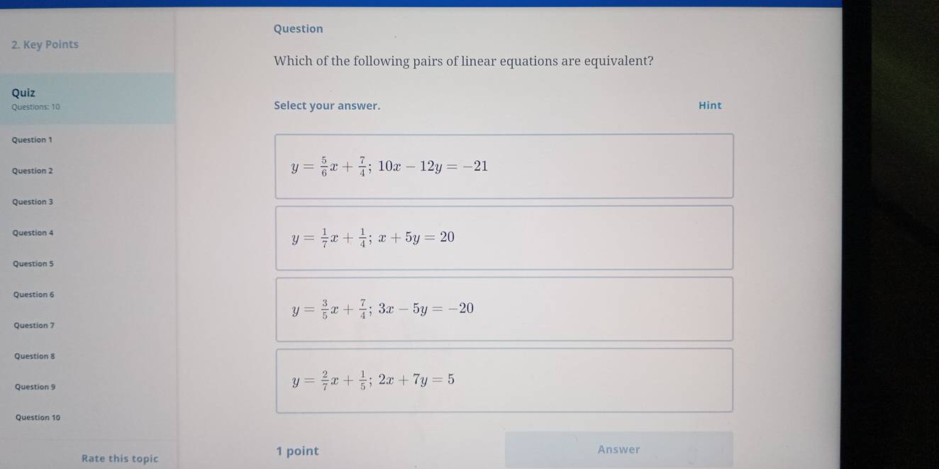 Key Points
Which of the following pairs of linear equations are equivalent?
Quiz
Questions: 10 Select your answer. Hint
Question 1
Question 2
y= 5/6 x+ 7/4 ; 10x-12y=-21
Question 3
Question 4
y= 1/7 x+ 1/4 ; x+5y=20
Question 5
Question 6
y= 3/5 x+ 7/4 ; 3x-5y=-20
Question 7
Question 8
Question 9
y= 2/7 x+ 1/5 ; 2x+7y=5
Question 10
Rate this topic
1 point Answer