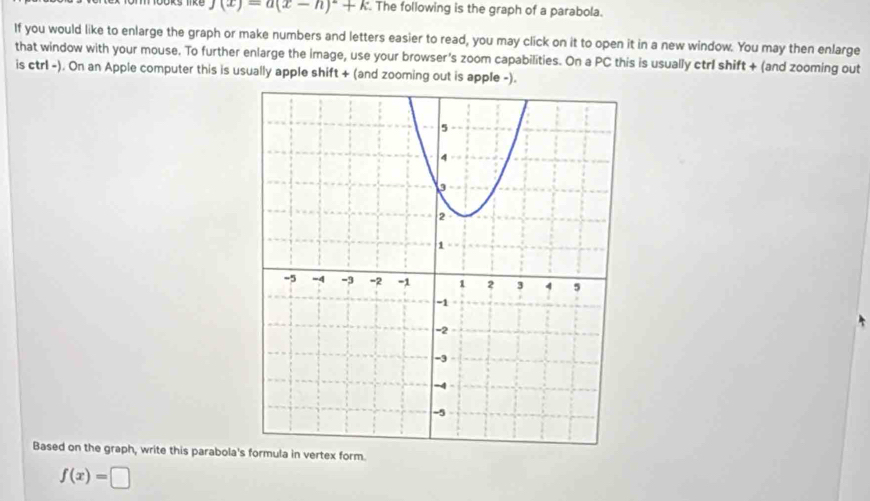 j(x)=a(x-h)^2+k. The following is the graph of a parabola. 
If you would like to enlarge the graph or make numbers and letters easier to read, you may click on it to open it in a new window. You may then enlarge 
that window with your mouse. To further enlarge the image, use your browser's zoom capabilities. On a PC this is usually ctrl shift + (and zooming out 
is ctrl -). On an Apple computer this is usually apple shift + (and zooming out is apple -). 
Based on the graph, write this parabola' in vertex form.
f(x)=□