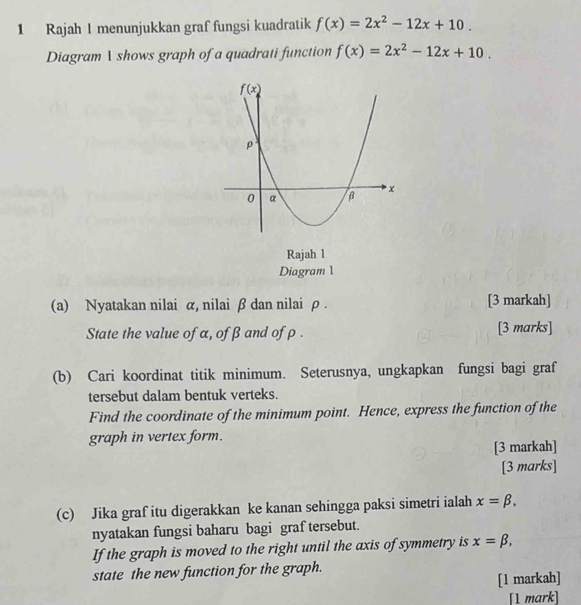 Rajah 1 menunjukkan graf fungsi kuadratik f(x)=2x^2-12x+10.
Diagram 1 shows graph of a quadrati function f(x)=2x^2-12x+10.
Rajah 1
Diagram 1
(a) Nyatakan nilai α, nilai β dan nilai ρ . [3 markah]
State the value of α, ofβ and of ρ . [3 marks]
(b) Cari koordinat titik minimum. Seterusnya, ungkapkan fungsi bagi graf
tersebut dalam bentuk verteks.
Find the coordinate of the minimum point. Hence, express the function of the
graph in vertex form.
[3 markah]
[3 marks]
(c) Jika graf itu digerakkan ke kanan sehingga paksi simetri ialah x=beta ,
nyatakan fungsi baharu bagi graf tersebut.
If the graph is moved to the right until the axis of symmetry is x=beta ,
state the new function for the graph.
[1 markah]
[1 mark]