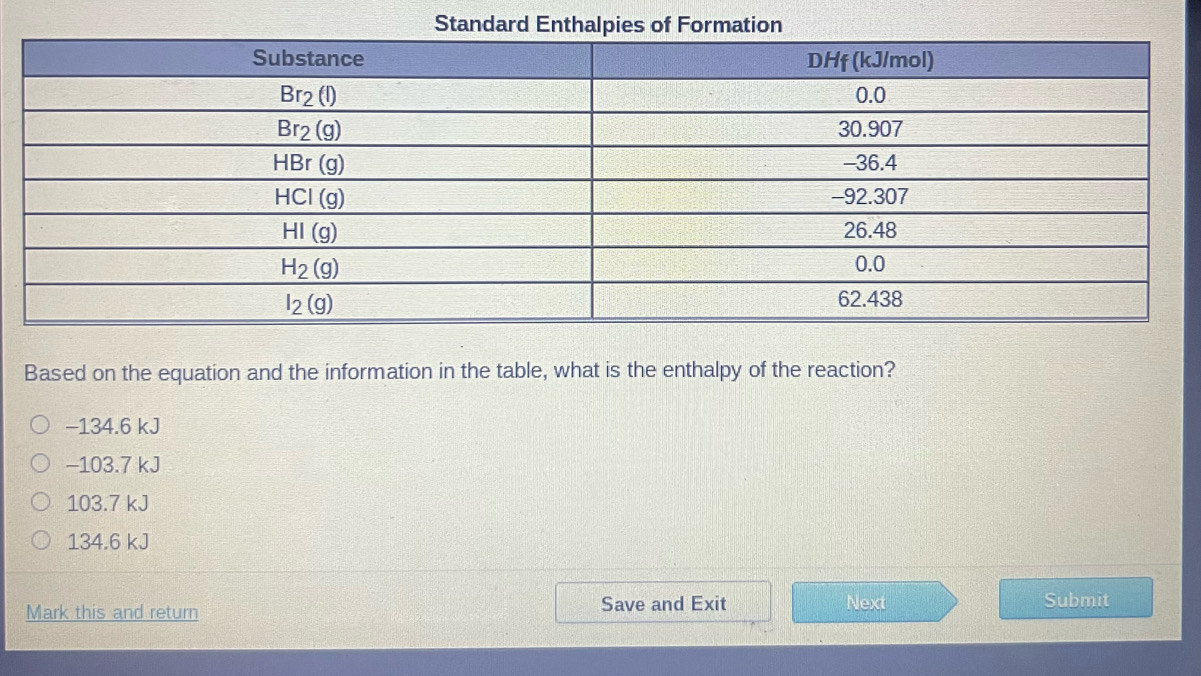 Standard Enthalpies of Formation
Based on the equation and the information in the table, what is the enthalpy of the reaction?
−134.6 kJ
-103.7 kJ
103.7 kJ
134.6 kJ
Mark this and return Save and Exit Next Submit