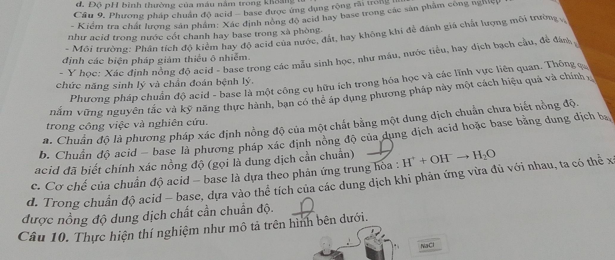 d. Độ pH bình thường của máu nằm trong khoảng
Câu 9. Phương pháp chuẩn độ acid - base được ứng dụng rộng rãi trong  1
- Kiểm tra chất lượng sản phẩm: Xác định nồng độ acid hay base trong các sản phẩm công nghiện
như acid trong nước cốt chanh hay base trong xà phòng.
- Môi trường: Phân tích độ kiềm hay độ acid của nước, đất, hay không khí để đánh giá chất lượng môi trường 
- Y học: Xác định nồng độ acid - base trong các mẫu sinh học, như máu, nước tiểu, hay dịch bạch cầu, để đánh
định các biện pháp giảm thiểu ô nhiễm.
Phương pháp chuẩn độ acid - base là một công cụ hữu ích trong hóa học và các lĩnh vực liên quan. Thông qu
chức năng sinh lý và chần đoán bệnh lý.
năm vững nguyên tắc và kỹ năng thực hành, bạn có thể áp dụng phương pháp này một cách hiệu quả và chính x
a. Chuẩn độ là phương pháp xác định nồng độ của một chất bằng một dung dịch chuẩn chưa biết nồng độ
trong công việc và nghiên cứu.
b. Chuẩn độ acid - base là phương pháp xác định nồng độ của dụng dịch acid hoặc base bằng dung dịch ba
acid đã biết chính xác nồng độ (gọi là dung dịch cần chuẩn) a
c. Cơ chế của chuẩn độ acid - base là dựa theo phản ứng trung hỏa : H^++OH^-to H_2O
d. Trong chuẩn độ acid - base, dựa vào thể tích của các dung dịch khi phản ứng vừa đủ với nhau, ta có thể x
được nồng độ dung dịch chất cần chuẩn độ.
Câu 10. Thực hiện thí nghiệm như mô tả trên hình bên dưới.
NaCl