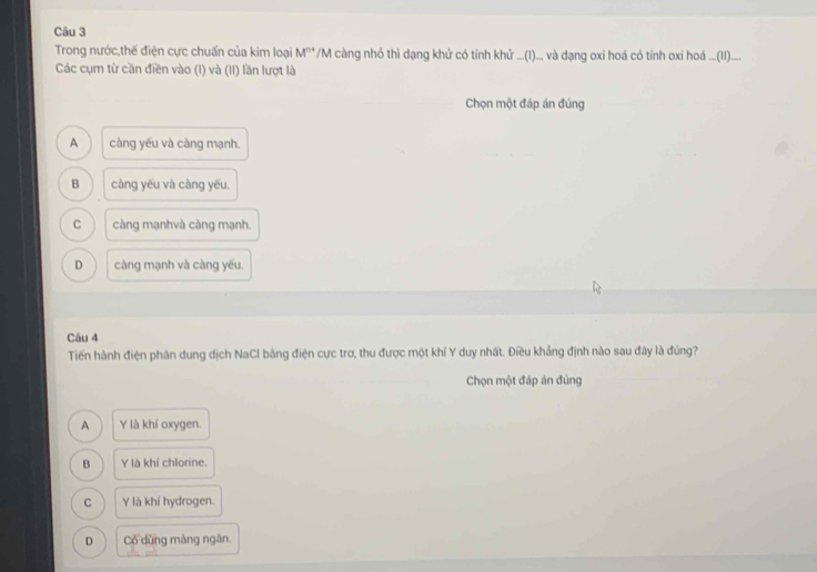 Trong nước,thế điện cực chuẩn của kim loại M^(n+) *M càng nhỏ thì dạng khử có tính khử ...(I)... và đạng oxi hoá có tính oi hoá ...(I)....
Các cụm từ cần điền vào (I) và (II) lần lượt là
Chọn một đáp án đúng
A càng yếu và càng mạnh.
B càng yếu và càng yếu.
C càng mạnhvà càng mạnh.
D càng mạnh và càng yếu.
Câu 4
Tiến hành điện phân dung dịch NaCl bằng điện cực trơ, thu được một khí Y duy nhất. Điều khẳng định nào sau đây là đúng?
Chọn một đáp án đủng
A Y là khí oxygen.
B Y là khí chlorine.
C Y là khí hydrogen.
D Có dùng màng ngăn.