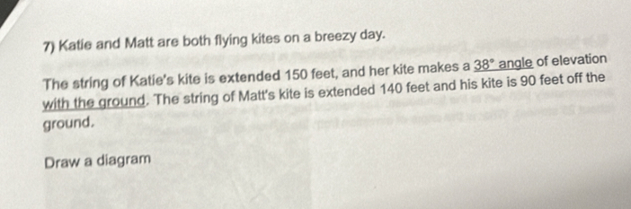 Katie and Matt are both flying kites on a breezy day. 
The string of Katie's kite is extended 150 feet, and her kite makes a _ 38° angle of elevation 
with the ground. The string of Matt's kite is extended 140 feet and his kite is 90 feet off the 
ground. 
Draw a diagram