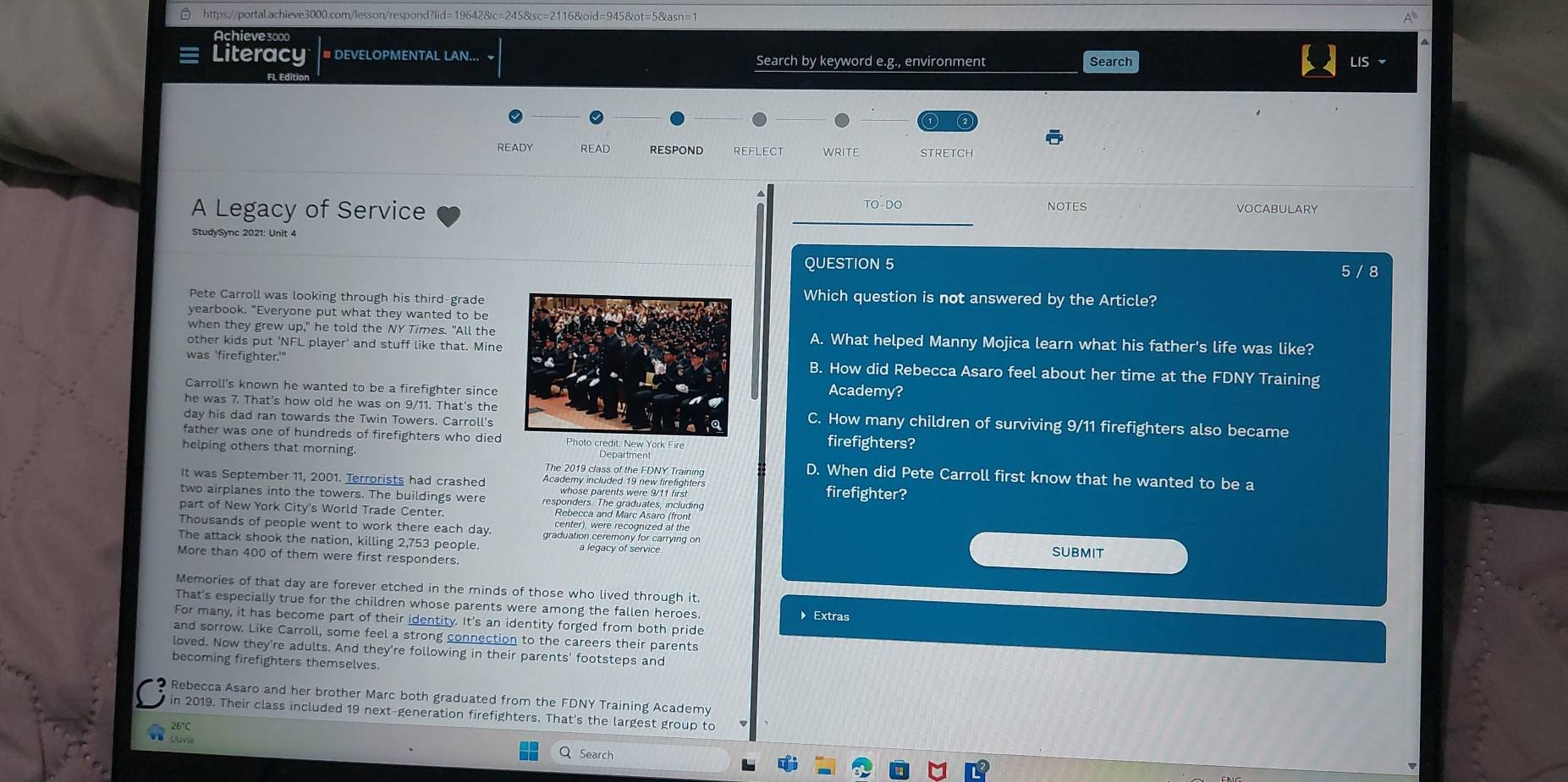  https://portal.achieve3000.com/lesson/respond?lid=19642&c=245&sc=2116&oid=945&ot=5&asn=1
Achieve3000
Literacy # DEVELOPMENTAL LAN... ~ Search by keyword e.g., environment Search
LIS
FL Edí
READY READ RESPOND reflect WRITE stretch
NOTES
A Legacy of Service TO-DO VOCABULARY
StudySync 2021: Unit 4
QUESTION 5 5 / 8
Pete Carroll was looking through his third-grade
Which question is not answered by the Article?
yearbook. "Everyone put what they wanted to be
when they grew up," he told the NY Times. "All theA. What helped Manny Mojica learn what his father's life was like?
other kids put 'NFL player' and stuff like that. Mine
was 'firefighter.'"B. How did Rebecca Asaro feel about her time at the FDNY Training
Carroll's known he wanted to be a firefighter since
Academy?
he was 7. That's how old he was on 9/11. That's the C. How many children of surviving 9/11 firefighters also became
day his dad ran towards the Twin Towers. Carroll'sfirefighters?
father was one of hundreds of firefighters who died re
helping others that morning D. When did Pete Carroll first know that he wanted to be a
The 2019 class of the FDNY Training
It was September 11, 2001. Terrorists had crashed Academy included 19 new firefighters firefighter?
whose parents were 9/11 first
two airplanes into the towers. The buildings were responders. The graduates, including
part of New York City's World Trade Center. center), were recognized at the
Rebecca and Marc Asaro (front
Thousands of people went to work there each day graduation ceremony for carrying on
The attack shook the nation, killing 2,753 people.
More than 400 of them were first responders subMIT
Memories of that day are forever etched in the minds of those who lived through it.
That's especially true for the children whose parents were among the fallen heroes.
Extras
For many, it has become part of their identity. It's an identity forged from both pride
and sorrow. Like Carroll, some feel a strong connection to the careers their parents
loved. Now they're adults. And they're following in their parents' footsteps and
becoming firefighters themselves.
Rebecca Asaro and her brother Marc both graduated from the FDNY Training Academy
in 2019. Their class included 19 next-generation firefighters. That's the largest group to
26°C
Uuvia
Q Search