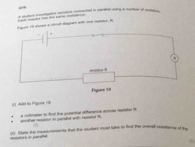 A student invessigates resistors connected in parattel using a number of resistors 
Each resistor has the same resistance. 
Figure 19 shows a circuit diagram with one resistor, R. 
+ 
A 
resistor R
Figure 19 
(i) Add to Figure 19: 
a voltmeter to find the potential difference across resistor R
another resistor in parallel with resistor R. 
(2) 
(ii) State the measurements that the student must take to find the overall resistance of the 
resistors in parallel. 
(2)