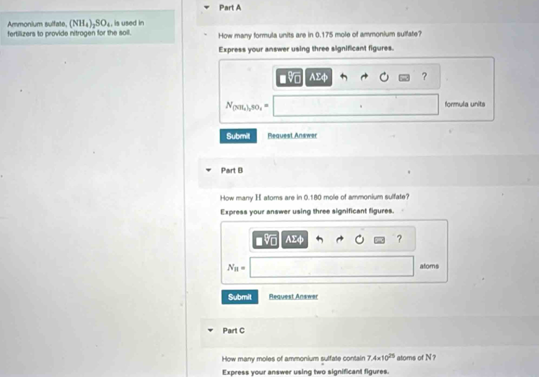 Ammonium sulfate, (NH_4)_2SO_4. is used in 
fertilizers to provide nitrogen for the soil. How many formula units are in 0.175 mole of ammonium sulfate? 
Express your answer using three significant figures. 
■v AΣφ ?
N_(NH_4)_2SO_4=
formula units 
Submit Request Answer 
Part B 
How many H atoms are in 0.180 mole of ammonium sulfate? 
Express your answer using three significant figures. 
V AΣφ ?
N_H= atorns 
Submit Request Answer 
Part C 
How many moles of ammonium sulfate contain 7.4* 10^(25) atoms of N? 
Express your answer using two significant figures.