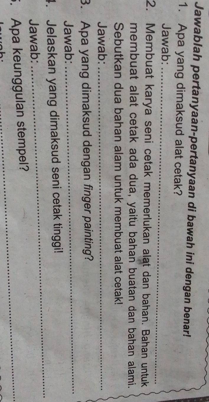 Jawablah pertanyaan-pertanyaan di bawah ini dengan benar! 
1. Apa yang dimaksud alat cetak? 
Jawab:_ 
2. Membuat karya seni cetak memerlukan alat dan bahan. Bahan untuk 
membuat alat cetak ada dua, yaitu bahan buatan dan bahan alami. 
Sebutkan dua bahan alam untuk membuat alat cetak! 
Jawab:_ 
3. Apa yang dimaksud dengan finger painting? 
Jawab: 
_ 
_ 
4. Jelaskan yang dimaksud seni cetak tinggi! 
Jawab: 
5. Apa keunggulan stempel?