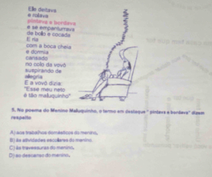 Elle deitavs
e rolava
5
pintava e bordava
é sé empanturrava
de bollo e cocada
E ria
com a boca cheia
e dormia
cansado
no colo da vovô
suspirando de
allegría
E a vovô dízia:
''Esse meu nelo
é tllo malluquinho''
5. No poema do Menino Małuquinho, o termo em destaque '' pintava e bordava'' dizem
respelto
Aj aos trabalhos domésticos do menino,
B) is atividades escollares do manino.
C) âs travessuras do menino.
D) ao descanso do menino,