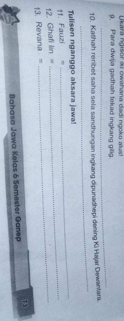 Ukara ngisor iki owahana dadi ngoko alus! 
9. Para dwija gadhah tekad ingkang gilig. 
_ 
_ 
10. Kathah reribet saha sela sandhungan ingkang dipunadhepi dening Ki Hajar Dewantara. 
Tulisen nganggo aksara jawa! 
11. Fauzi =_ 
_ 
12. Ghafi lin =_ 
13. Revana = 
73 
Bahasa Jawa Kelas 6 Semester Ganep