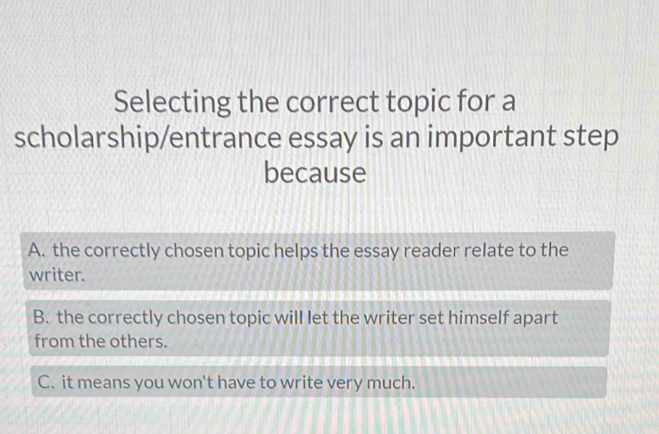 Selecting the correct topic for a
scholarship/entrance essay is an important step
because
A. the correctly chosen topic helps the essay reader relate to the
writer.
B. the correctly chosen topic will let the writer set himself apart
from the others.
C. it means you won't have to write very much.