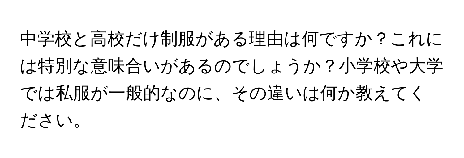 中学校と高校だけ制服がある理由は何ですか？これには特別な意味合いがあるのでしょうか？小学校や大学では私服が一般的なのに、その違いは何か教えてください。