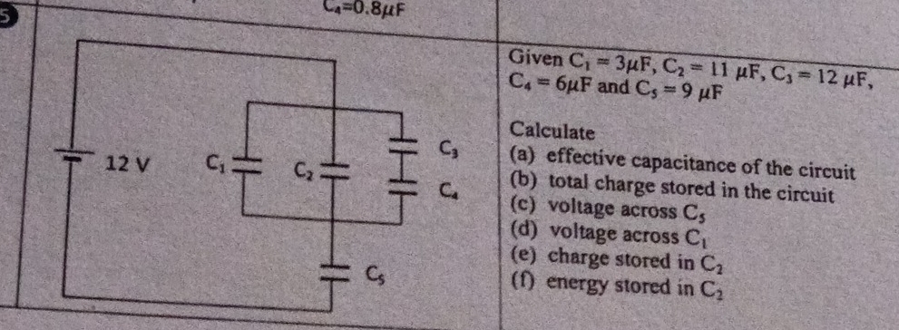 C_4=0.8mu F
Given C_1=3mu F, C_2=11mu F, C_3=12mu F, and C_5=9mu F
C_4=6mu F
Calculate
C_3 (a) effective capacitance of the circuit
12 V C_1 C_2 (b) total charge stored in the circuit
C_4 (c) voltage across C_5
(d) voltage across C_1
(e) charge stored in C_2
C_5 (f) energy stored in C_2